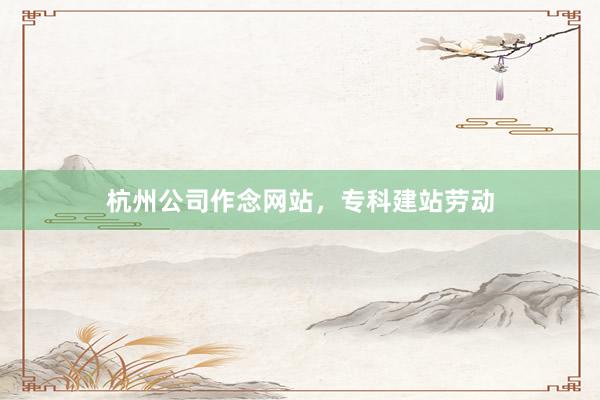 杭州公司作念网站，专科建站劳动