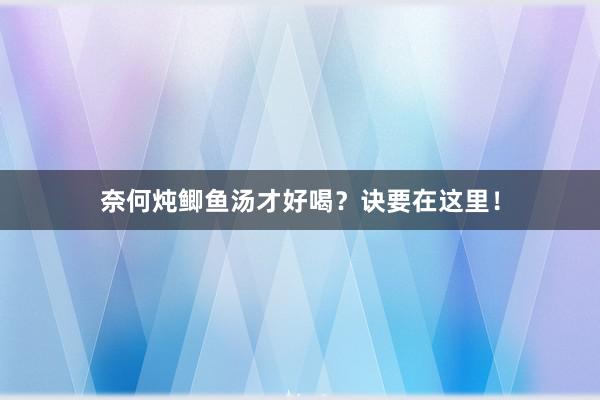 奈何炖鲫鱼汤才好喝？诀要在这里！